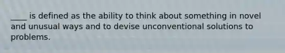 ____ is defined as the ability to think about something in novel and unusual ways and to devise unconventional solutions to problems.