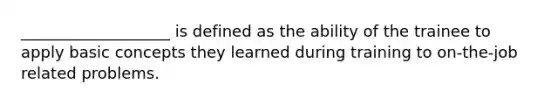 ___________________ is defined as the ability of the trainee to apply basic concepts they learned during training to on-the-job related problems.