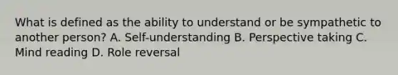 What is defined as the ability to understand or be sympathetic to another person? A. Self-understanding B. Perspective taking C. Mind reading D. Role reversal