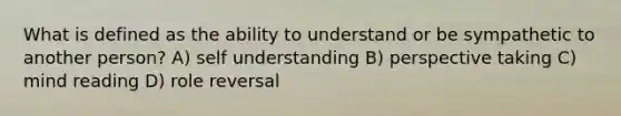 What is defined as the ability to understand or be sympathetic to another person? A) self understanding B) perspective taking C) mind reading D) role reversal