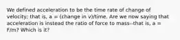 We defined acceleration to be the time rate of change of velocity; that is, a = (change in v)/time. Are we now saying that acceleration is instead the ratio of force to mass--that is, a = F/m? Which is it?