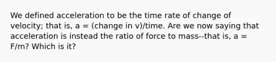 We defined acceleration to be the time rate of change of velocity; that is, a = (change in v)/time. Are we now saying that acceleration is instead the ratio of force to mass--that is, a = F/m? Which is it?