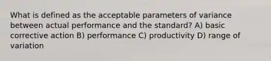 What is defined as the acceptable parameters of variance between actual performance and the standard? A) basic corrective action B) performance C) productivity D) range of variation