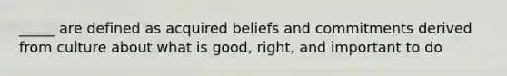 _____ are defined as acquired beliefs and commitments derived from culture about what is good, right, and important to do