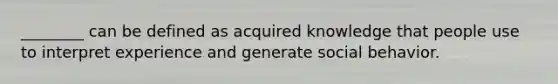 ________ can be defined as acquired knowledge that people use to interpret experience and generate social behavior.