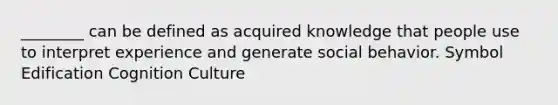 ________ can be defined as acquired knowledge that people use to interpret experience and generate social behavior. Symbol Edification Cognition Culture