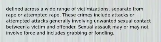 defined across a wide range of victimizations, separate from rape or attempted rape. These crimes include attacks or attempted attacks generally involving unwanted sexual contact between a victim and offender. Sexual assault may or may not involve force and includes grabbing or fondling.