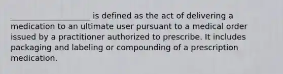 ____________________ is defined as the act of delivering a medication to an ultimate user pursuant to a medical order issued by a practitioner authorized to prescribe. It includes packaging and labeling or compounding of a prescription medication.