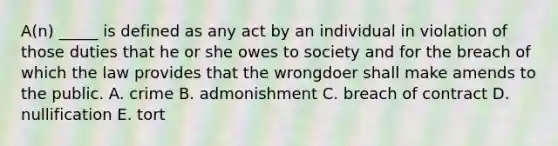 ​A(n) _____ is defined as any act by an individual in violation of those duties that he or she owes to society and for the breach of which the law provides that the wrongdoer shall make amends to the public. A. crime B. admonishment C. breach of contract D. nullification E. tort