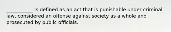 ___________ is defined as an act that is punishable under criminal law, considered an offense against society as a whole and prosecuted by public officials.