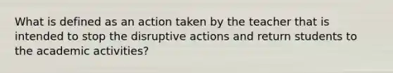 What is defined as an action taken by the teacher that is intended to stop the disruptive actions and return students to the academic activities?