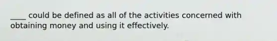 ____ could be defined as all of the activities concerned with obtaining money and using it effectively.