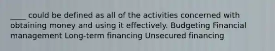 ____ could be defined as all of the activities concerned with obtaining money and using it effectively. Budgeting Financial management Long-term financing Unsecured financing