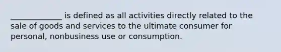 _____________ is defined as all activities directly related to the sale of goods and services to the ultimate consumer for personal, nonbusiness use or consumption.