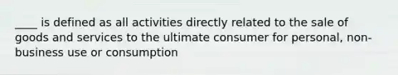 ____ is defined as all activities directly related to the sale of goods and services to the ultimate consumer for personal, non-business use or consumption