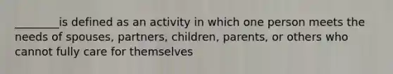 ________is defined as an activity in which one person meets the needs of spouses, partners, children, parents, or others who cannot fully care for themselves