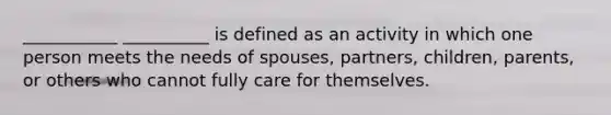 ___________ __________ is defined as an activity in which one person meets the needs of spouses, partners, children, parents, or others who cannot fully care for themselves.