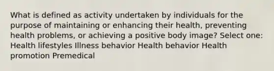 What is defined as activity undertaken by individuals for the purpose of maintaining or enhancing their health, preventing health problems, or achieving a positive body image? Select one: Health lifestyles Illness behavior Health behavior Health promotion Premedical