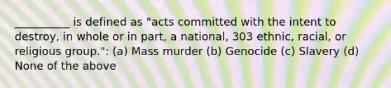 __________ is defined as "acts committed with the intent to destroy, in whole or in part, a national, 303 ethnic, racial, or religious group.": (a) Mass murder (b) Genocide (c) Slavery (d) None of the above