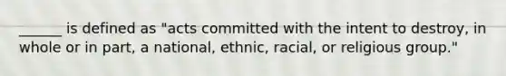 ______ is defined as "acts committed with the intent to destroy, in whole or in part, a national, ethnic, racial, or religious group."