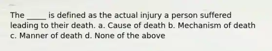 The _____ is defined as the actual injury a person suffered leading to their death. a. Cause of death b. Mechanism of death c. Manner of death d. None of the above