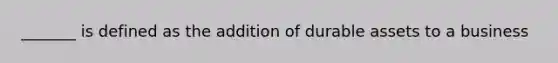 _______ is defined as the addition of durable assets to a business