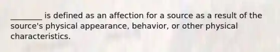 ________ is defined as an affection for a source as a result of the source's physical appearance, behavior, or other physical characteristics.