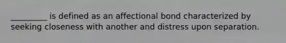 _________ is defined as an affectional bond characterized by seeking closeness with another and distress upon separation.