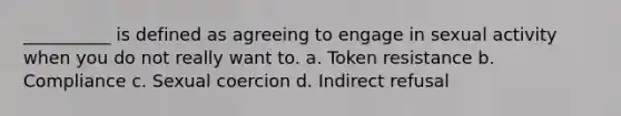 __________ is defined as agreeing to engage in sexual activity when you do not really want to. a. Token resistance b. Compliance c. Sexual coercion d. Indirect refusal