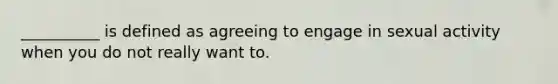 __________ is defined as agreeing to engage in sexual activity when you do not really want to.