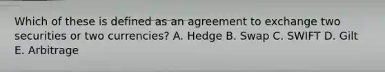 Which of these is defined as an agreement to exchange two securities or two currencies? A. Hedge B. Swap C. SWIFT D. Gilt E. Arbitrage