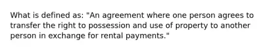 What is defined as: "An agreement where one person agrees to transfer the right to possession and use of property to another person in exchange for rental payments."