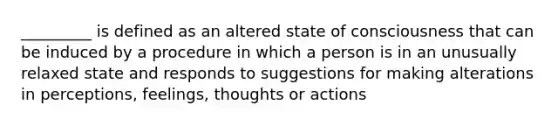 _________ is defined as an altered state of consciousness that can be induced by a procedure in which a person is in an unusually relaxed state and responds to suggestions for making alterations in perceptions, feelings, thoughts or actions