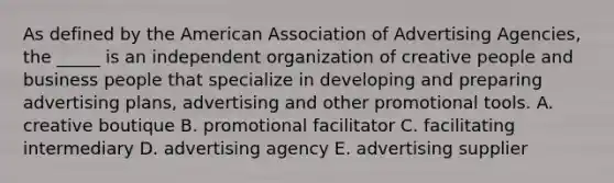 As defined by the American Association of Advertising Agencies, the _____ is an independent organization of creative people and business people that specialize in developing and preparing advertising plans, advertising and other promotional tools. A. creative boutique B. promotional facilitator C. facilitating intermediary D. advertising agency E. advertising supplier