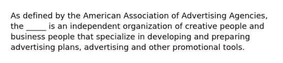 As defined by the American Association of Advertising Agencies, the _____ is an independent organization of creative people and business people that specialize in developing and preparing advertising plans, advertising and other promotional tools.