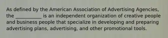 As defined by the American Association of Advertising Agencies, the ___________ is an independent organization of creative people and business people that specialize in developing and preparing advertising plans, advertising, and other promotional tools.