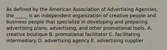 As defined by the American Association of Advertising Agencies, the _____ is an independent organization of creative people and business people that specialize in developing and preparing advertising plans, advertising, and other promotional tools. A. creative boutique B. promotional facilitator C. facilitating intermediary D. advertising agency E. advertising supplier