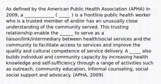 As defined by the American Public Health Association (APHA) in 2009, a _____________ ( _____ ) is a frontline public health worker who is a trusted member of and/or has an unusually close understanding of the community served. This trusting relationship enable the ______ to serve as a liaison/link/intermediary between health/social services and the community to facilitate access to services and improve the quality and cultural competence of service delivery. A _____ also builds individual and community capacity by increasing health knowledge and self-sufficiency through a range of activities such as outreach, community education, informal counseling, social social support and advocacy. (APHA, 2009)