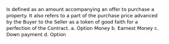 Is defined as an amount accompanying an offer to purchase a property. It also refers to a part of the purchase price advanced by the Buyer to the Seller as a token of good faith for a perfection of the Contract. a. Option Money b. Earnest Money c. Down payment d. Option