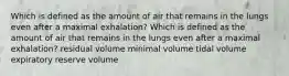 Which is defined as the amount of air that remains in the lungs even after a maximal exhalation? Which is defined as the amount of air that remains in the lungs even after a maximal exhalation? residual volume minimal volume tidal volume expiratory reserve volume