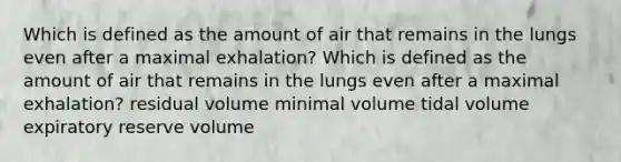 Which is defined as the amount of air that remains in the lungs even after a maximal exhalation? Which is defined as the amount of air that remains in the lungs even after a maximal exhalation? residual volume minimal volume tidal volume expiratory reserve volume