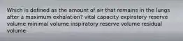 Which is defined as the amount of air that remains in the lungs after a maximum exhalation? vital capacity expiratory reserve volume minimal volume inspiratory reserve volume residual volume