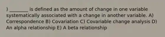 ) ________ is defined as the amount of change in one variable systematically associated with a change in another variable. A) Correspondence B) Covariation C) Covariable change analysis D) An alpha relationship E) A beta relationship