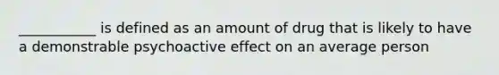 ___________ is defined as an amount of drug that is likely to have a demonstrable psychoactive effect on an average person