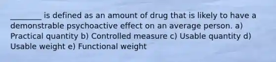 ________ is defined as an amount of drug that is likely to have a demonstrable psychoactive effect on an average person. a) Practical quantity b) Controlled measure c) Usable quantity d) Usable weight e) Functional weight