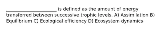 ______________________ is defined as the amount of energy transferred between successive trophic levels. A) Assimilation B) Equilibrium C) Ecological efficiency D) Ecosystem dynamics