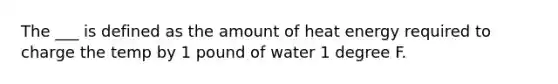 The ___ is defined as the amount of heat energy required to charge the temp by 1 pound of water 1 degree F.