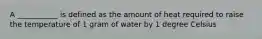 A ___________ is defined as the amount of heat required to raise the temperature of 1 gram of water by 1 degree Celsius