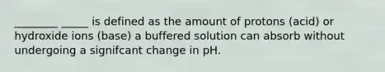 ________ _____ is defined as the amount of protons (acid) or hydroxide ions (base) a buffered solution can absorb without undergoing a signifcant change in pH.