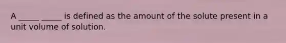 A _____ _____ is defined as the amount of the solute present in a unit volume of solution.